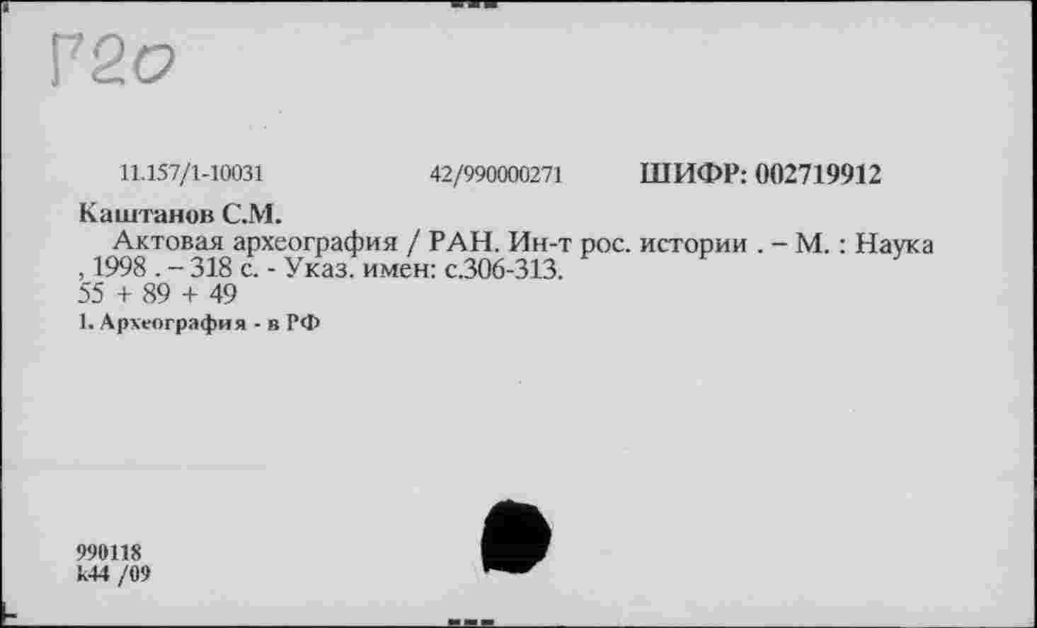 ﻿Р2о
11.157/1-10031	42/990000271 ШИФР: 002719912
Каштанов С.М.
Актовая археография / РАН. Ин-т рос. истории . - М. : Наука , 1998 . - 318 с. - Указ, имен: с.306-313.
55 + 89 + 49
1. Археография - в РФ
990118 к44 /09